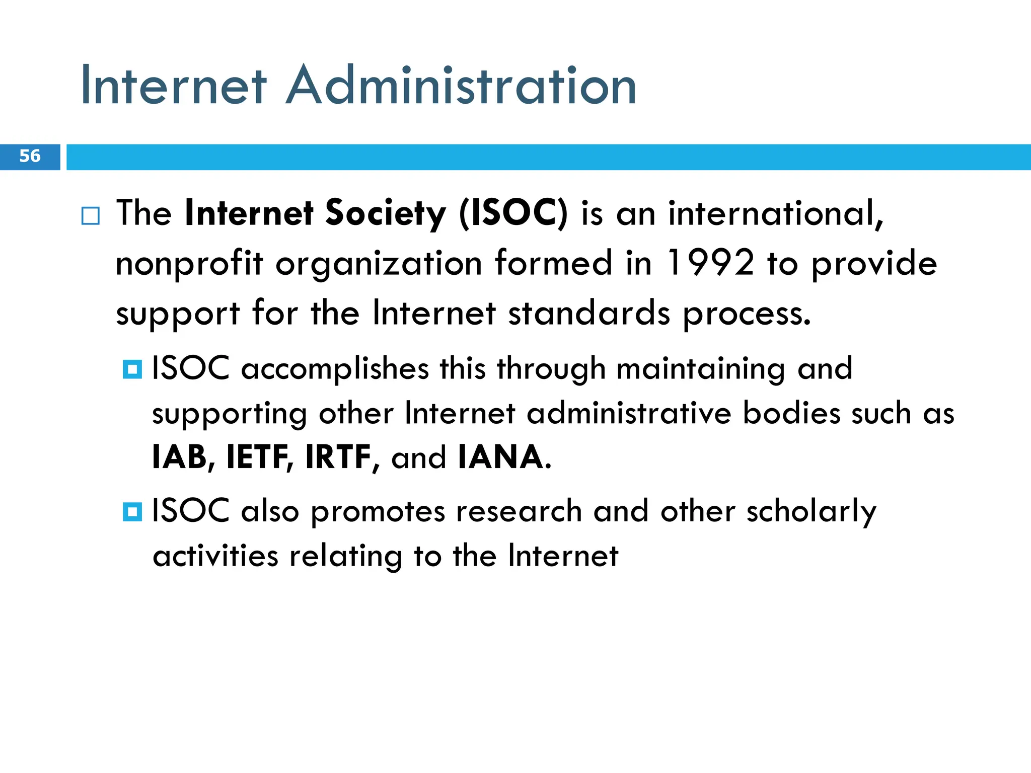 Internet Administration
 The Internet Society (ISOC) is an international,
nonprofit organization formed in 1992 to provide
support for the Internet standards process.
 ISOC accomplishes this through maintaining and
supporting other Internet administrative bodies such as
IAB, IETF, IRTF, and IANA.
 ISOC also promotes research and other scholarly
activities relating to the Internet
56
 