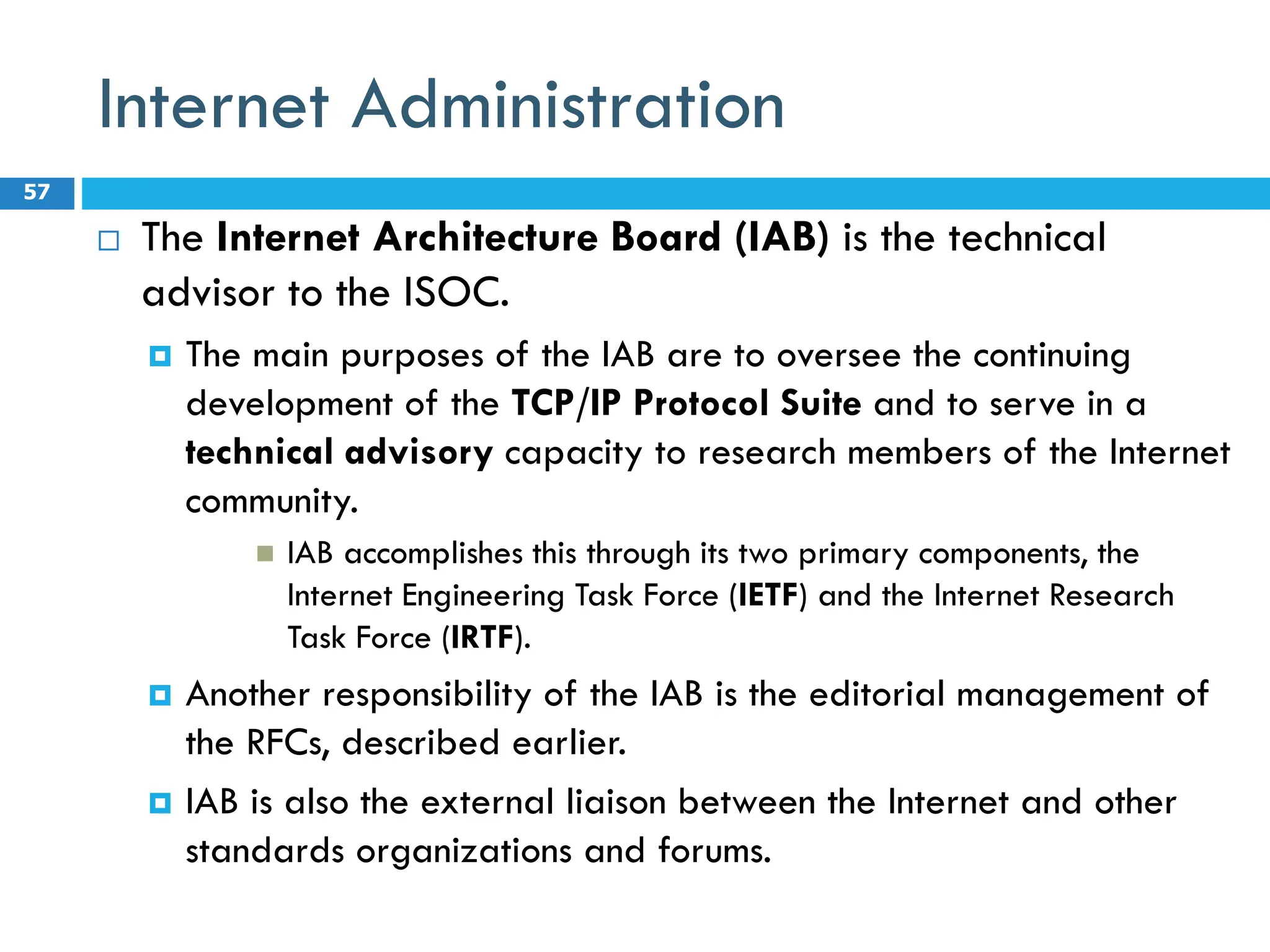 Internet Administration
 The Internet Architecture Board (IAB) is the technical
advisor to the ISOC.
 The main purposes of the IAB are to oversee the continuing
development of the TCP/IP Protocol Suite and to serve in a
technical advisory capacity to research members of the Internet
community.
 IAB accomplishes this through its two primary components, the
Internet Engineering Task Force (IETF) and the Internet Research
Task Force (IRTF).
 Another responsibility of the IAB is the editorial management of
the RFCs, described earlier.
 IAB is also the external liaison between the Internet and other
standards organizations and forums.
57
 