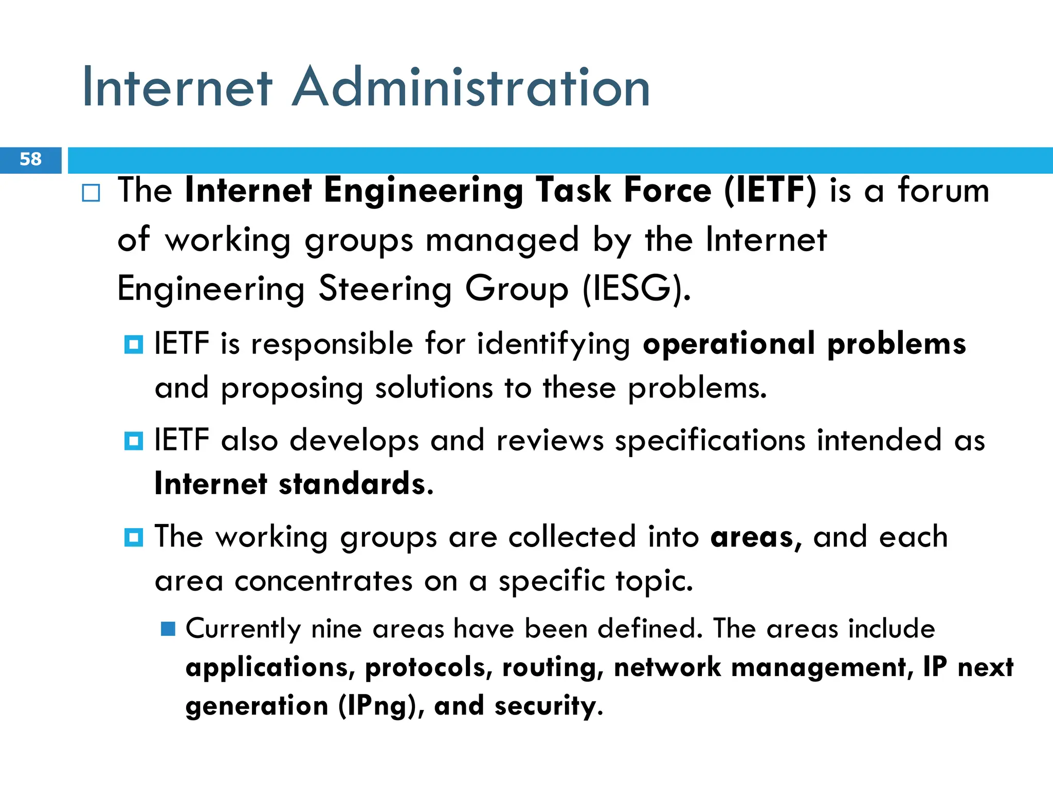 Internet Administration
 The Internet Engineering Task Force (IETF) is a forum
of working groups managed by the Internet
Engineering Steering Group (IESG).
 IETF is responsible for identifying operational problems
and proposing solutions to these problems.
 IETF also develops and reviews specifications intended as
Internet standards.
 The working groups are collected into areas, and each
area concentrates on a specific topic.
 Currently nine areas have been defined. The areas include
applications, protocols, routing, network management, IP next
generation (IPng), and security.
58
 