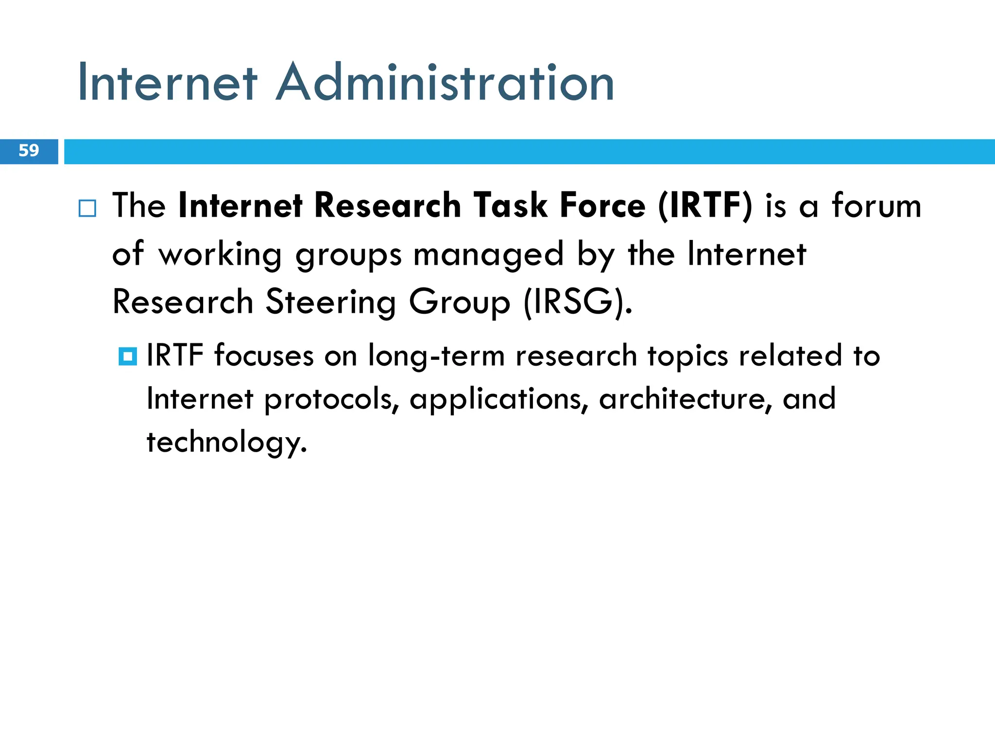 Internet Administration
 The Internet Research Task Force (IRTF) is a forum
of working groups managed by the Internet
Research Steering Group (IRSG).
 IRTF focuses on long-term research topics related to
Internet protocols, applications, architecture, and
technology.
59
 