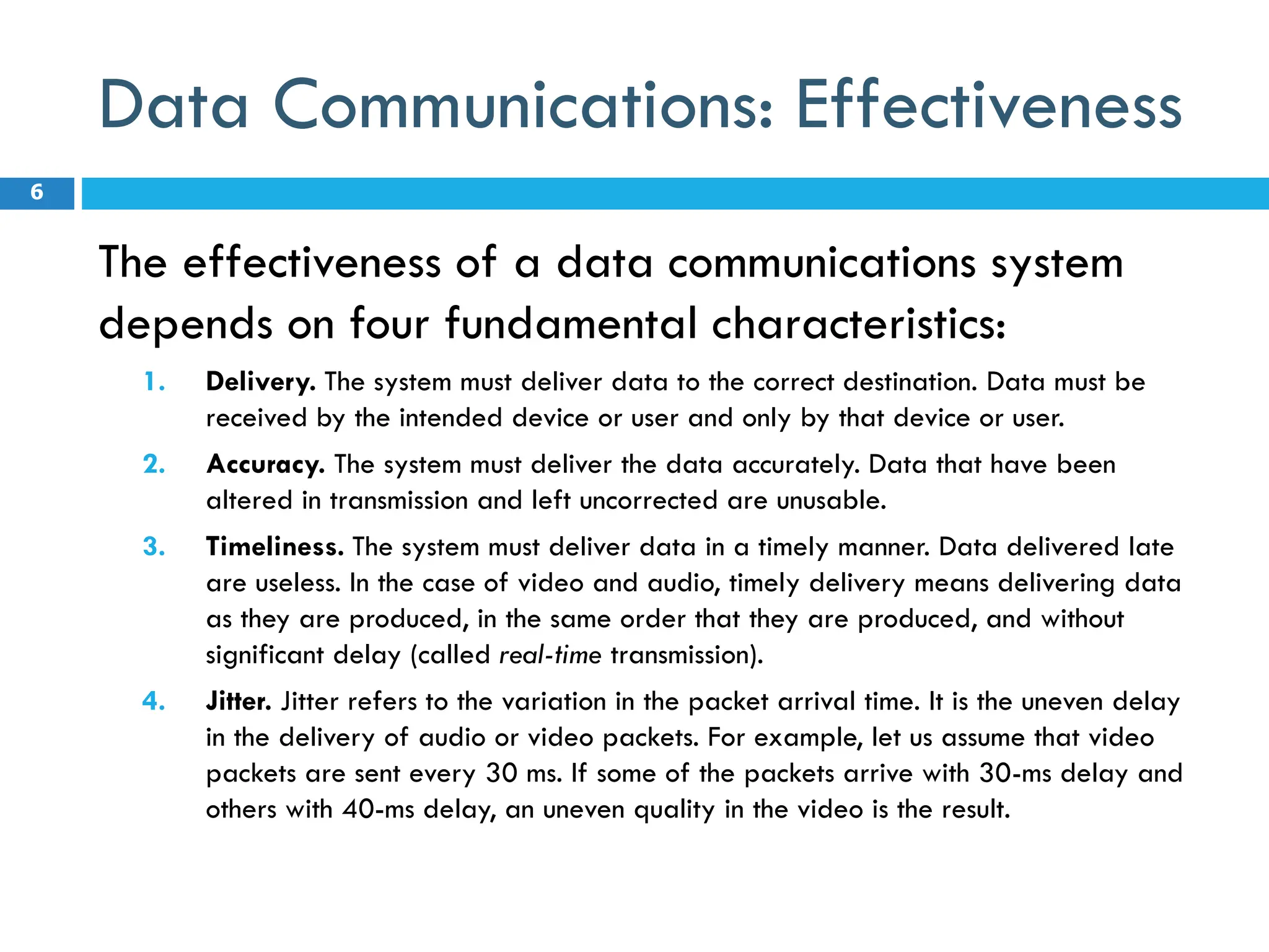 Data Communications: Effectiveness
The effectiveness of a data communications system
depends on four fundamental characteristics:
1. Delivery. The system must deliver data to the correct destination. Data must be
received by the intended device or user and only by that device or user.
2. Accuracy. The system must deliver the data accurately. Data that have been
altered in transmission and left uncorrected are unusable.
3. Timeliness. The system must deliver data in a timely manner. Data delivered late
are useless. In the case of video and audio, timely delivery means delivering data
as they are produced, in the same order that they are produced, and without
significant delay (called real-time transmission).
4. Jitter. Jitter refers to the variation in the packet arrival time. It is the uneven delay
in the delivery of audio or video packets. For example, let us assume that video
packets are sent every 30 ms. If some of the packets arrive with 30-ms delay and
others with 40-ms delay, an uneven quality in the video is the result.
6
 