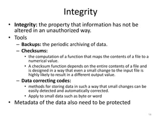 Integrity
• Integrity: the property that information has not be
altered in an unauthorized way.
• Tools
– Backups: the periodic archiving of data.
– Checksums:
• the computation of a function that maps the contents of a file to a
numerical value.
• A checksum function depends on the entire contents of a file and
is designed in a way that even a small change to the input file is
highly likely to result in a different output value.
– Data correcting codes:
• methods for storing data in such a way that small changes can be
easily detected and automatically corrected.
• Apply to small data such as byte or word
• Metadata of the data also need to be protected
14
 