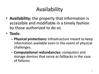 Availability
• Availability: the property that information is
accessible and modifiable in a timely fashion
by those authorized to do so.
• Tools:
– Physical protections: infrastructure meant to keep
information available even in the event of physical
challenges.
– Computational redundancies: computers and
storage devices that serve as fallbacks in the case
of failures.
15
 