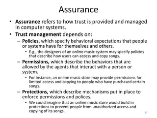 Assurance
• Assurance refers to how trust is provided and managed
in computer systems.
• Trust management depends on:
– Policies, which specify behavioral expectations that people
or systems have for themselves and others.
• E.g., the designers of an online music system may specify policies
that describe how users can access and copy songs.
– Permissions, which describe the behaviors that are
allowed by the agents that interact with a person or
system.
• For instance, an online music store may provide permissions for
limited access and copying to people who have purchased certain
songs.
– Protections, which describe mechanisms put in place to
enforce permissions and polices.
• We could imagine that an online music store would build in
protections to prevent people from unauthorized access and
copying of its songs. 17
 