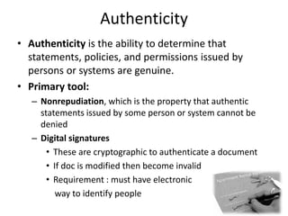 Authenticity
• Authenticity is the ability to determine that
statements, policies, and permissions issued by
persons or systems are genuine.
• Primary tool:
– Nonrepudiation, which is the property that authentic
statements issued by some person or system cannot be
denied
– Digital signatures
• These are cryptographic to authenticate a document
• If doc is modified then become invalid
• Requirement : must have electronic
way to identify people
19
 