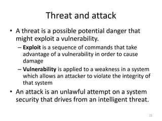 Threat and attack
• A threat is a possible potential danger that
might exploit a vulnerability.
– Exploit is a sequence of commands that take
advantage of a vulnerability in order to cause
damage
– Vulnerability is applied to a weakness in a system
which allows an attacker to violate the integrity of
that system
• An attack is an unlawful attempt on a system
security that drives from an intelligent threat.
22
 
