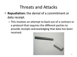 Threats and Attacks
• Repudiation: the denial of a commitment or
data receipt.
– This involves an attempt to back out of a contract or
a protocol that requires the different parties to
provide receipts acknowledging that data has been
received.
30
 