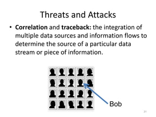 Threats and Attacks
• Correlation and traceback: the integration of
multiple data sources and information flows to
determine the source of a particular data
stream or piece of information.
31
Bob
 