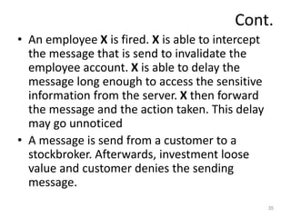 Cont.
• An employee X is fired. X is able to intercept
the message that is send to invalidate the
employee account. X is able to delay the
message long enough to access the sensitive
information from the server. X then forward
the message and the action taken. This delay
may go unnoticed
• A message is send from a customer to a
stockbroker. Afterwards, investment loose
value and customer denies the sending
message.
35
 
