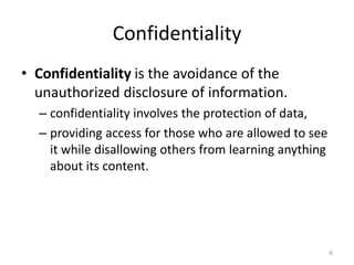 Confidentiality
• Confidentiality is the avoidance of the
unauthorized disclosure of information.
– confidentiality involves the protection of data,
– providing access for those who are allowed to see
it while disallowing others from learning anything
about its content.
6
 