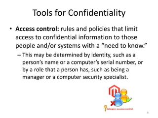 Tools for Confidentiality
• Access control: rules and policies that limit
access to confidential information to those
people and/or systems with a “need to know.”
– This may be determined by identity, such as a
person’s name or a computer’s serial number, or
by a role that a person has, such as being a
manager or a computer security specialist.
8
 