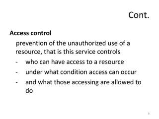 Cont.
Access control
prevention of the unauthorized use of a
resource, that is this service controls
- who can have access to a resource
- under what condition access can occur
- and what those accessing are allowed to
do
9
 