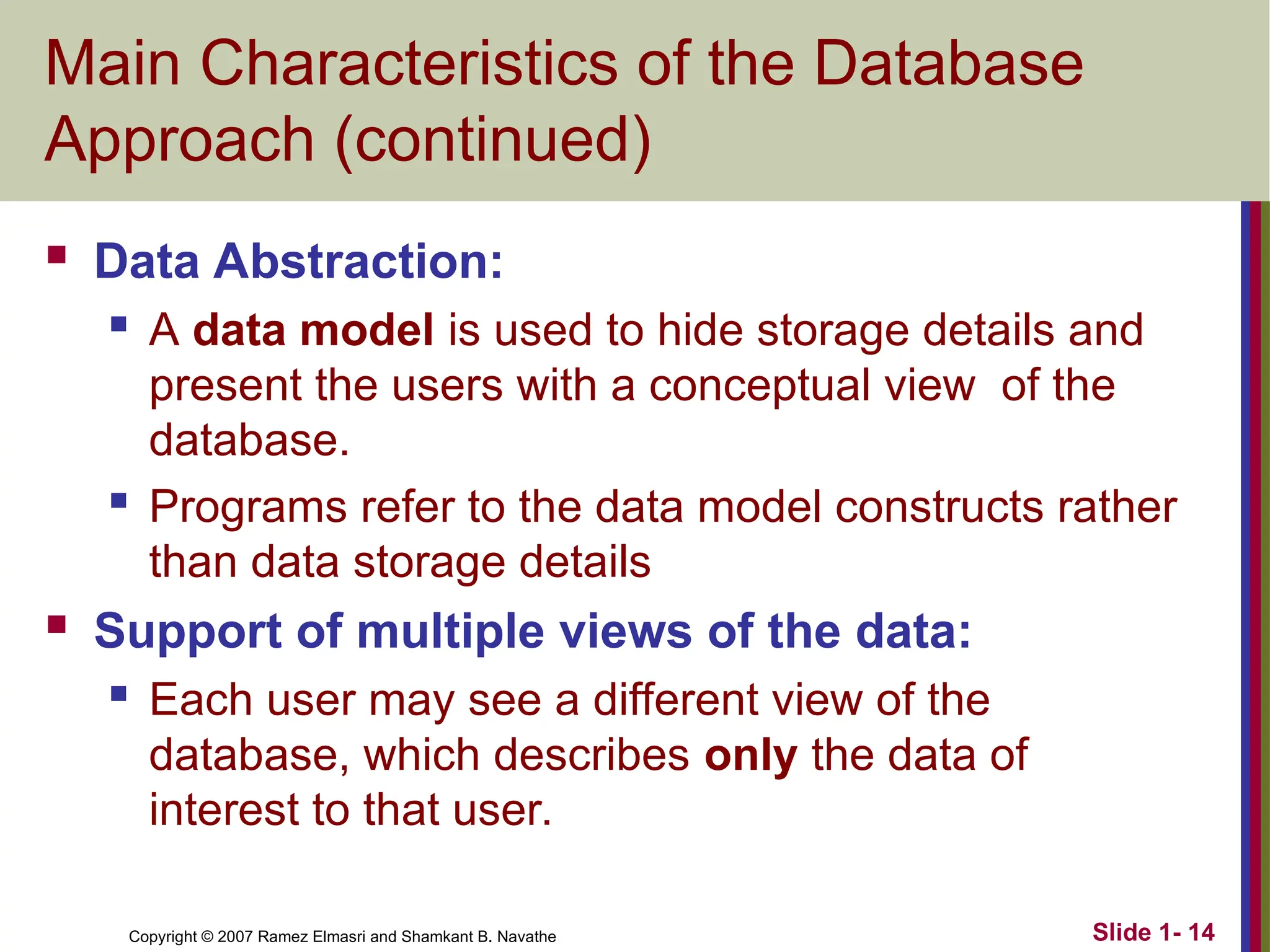 Slide 1- 14 Copyright © 2007 Ramez Elmasri and Shamkant B. Navathe Main Characteristics of the Database Approach (continued)  Data Abstraction:  A data model is used to hide storage details and present the users with a conceptual view of the database.  Programs refer to the data model constructs rather than data storage details  Support of multiple views of the data:  Each user may see a different view of the database, which describes only the data of interest to that user. 