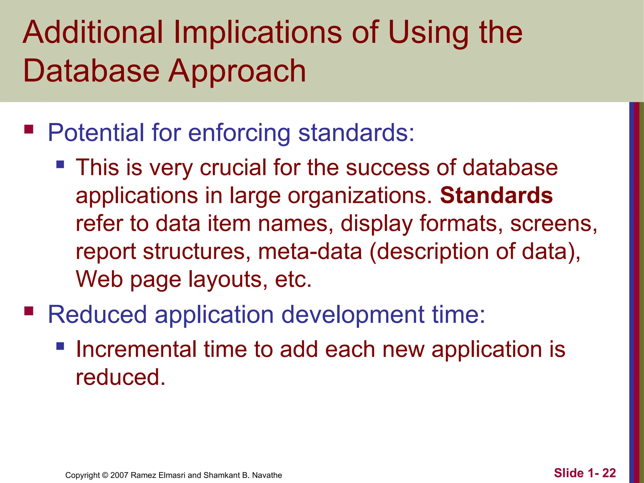 Slide 1- 22 Copyright © 2007 Ramez Elmasri and Shamkant B. Navathe Additional Implications of Using the Database Approach  Potential for enforcing standards:  This is very crucial for the success of database applications in large organizations. Standards refer to data item names, display formats, screens, report structures, meta-data (description of data), Web page layouts, etc.  Reduced application development time:  Incremental time to add each new application is reduced. 