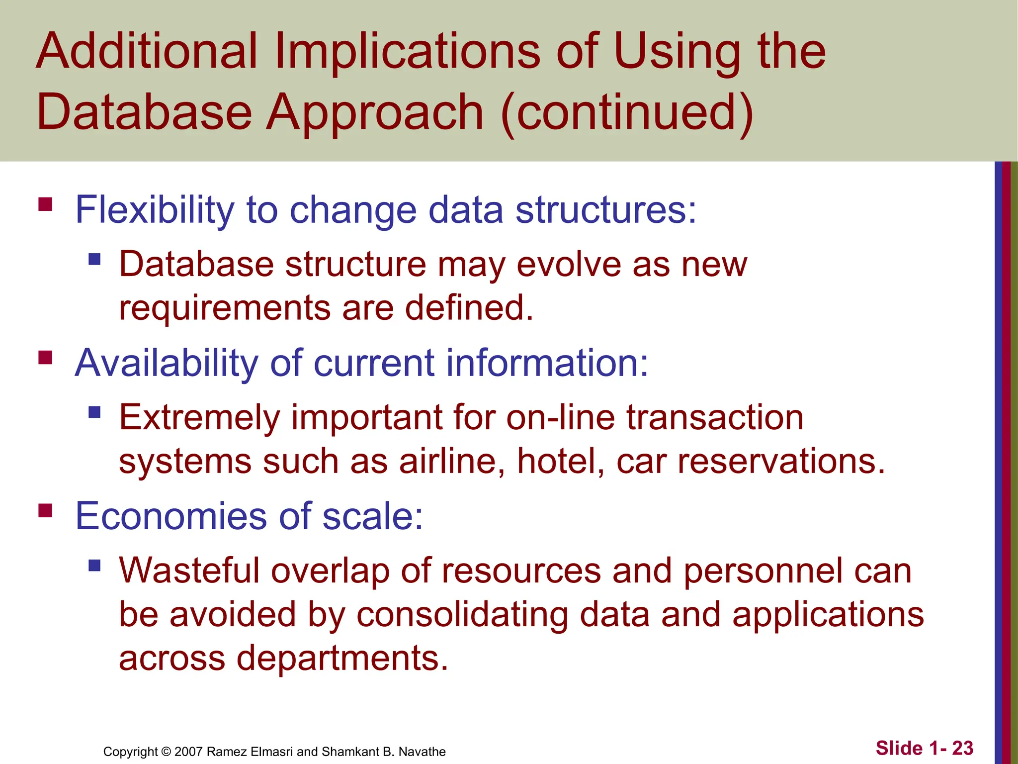 Slide 1- 23 Copyright © 2007 Ramez Elmasri and Shamkant B. Navathe Additional Implications of Using the Database Approach (continued)  Flexibility to change data structures:  Database structure may evolve as new requirements are defined.  Availability of current information:  Extremely important for on-line transaction systems such as airline, hotel, car reservations.  Economies of scale:  Wasteful overlap of resources and personnel can be avoided by consolidating data and applications across departments. 
