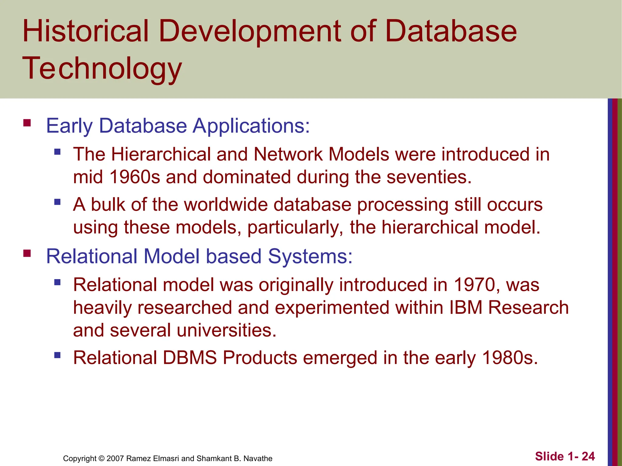 Slide 1- 24 Copyright © 2007 Ramez Elmasri and Shamkant B. Navathe Historical Development of Database Technology  Early Database Applications:  The Hierarchical and Network Models were introduced in mid 1960s and dominated during the seventies.  A bulk of the worldwide database processing still occurs using these models, particularly, the hierarchical model.  Relational Model based Systems:  Relational model was originally introduced in 1970, was heavily researched and experimented within IBM Research and several universities.  Relational DBMS Products emerged in the early 1980s. 