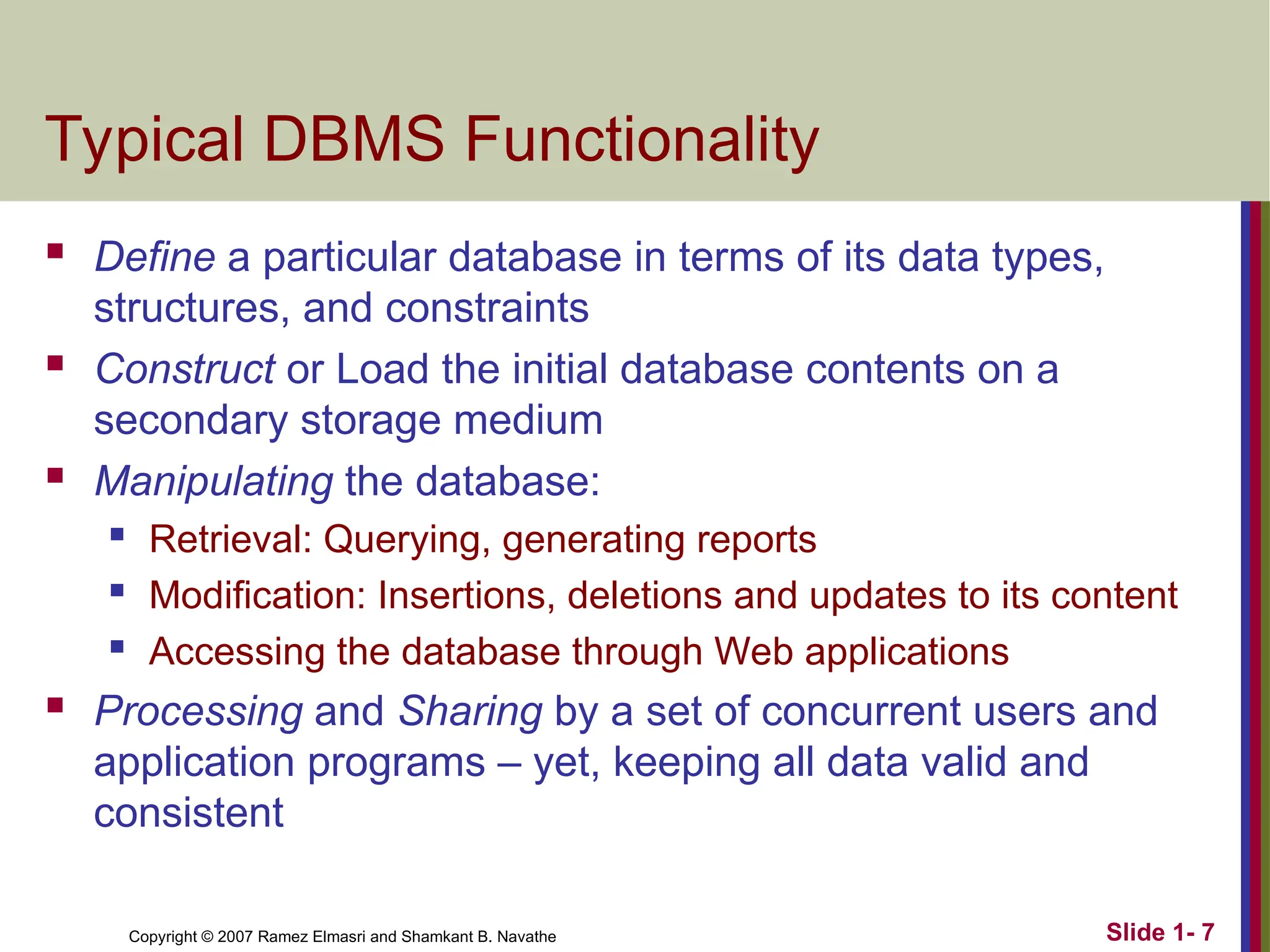 Slide 1- 7 Copyright © 2007 Ramez Elmasri and Shamkant B. Navathe Typical DBMS Functionality  Define a particular database in terms of its data types, structures, and constraints  Construct or Load the initial database contents on a secondary storage medium  Manipulating the database:  Retrieval: Querying, generating reports  Modification: Insertions, deletions and updates to its content  Accessing the database through Web applications  Processing and Sharing by a set of concurrent users and application programs – yet, keeping all data valid and consistent 