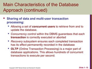 Slide 1- 15
Copyright © 2007 Ramez Elmasri and Shamkant B. Navathe
Main Characteristics of the Database
Approach (continued)
 Sharing of data and multi-user transaction
processing:
 Allowing a set of concurrent users to retrieve from and to
update the database.
 Concurrency control within the DBMS guarantees that each
transaction is correctly executed or aborted
 Recovery subsystem ensures each completed transaction
has its effect permanently recorded in the database
 OLTP (Online Transaction Processing) is a major part of
database applications. This allows hundreds of concurrent
transactions to execute per second.
 