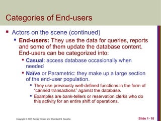 Slide 1- 18
Copyright © 2007 Ramez Elmasri and Shamkant B. Navathe
Categories of End-users
 Actors on the scene (continued)
 End-users: They use the data for queries, reports
and some of them update the database content.
End-users can be categorized into:

Casual: access database occasionally when
needed

Naïve or Parametric: they make up a large section
of the end-user population.
 They use previously well-defined functions in the form of
“canned transactions” against the database.
 Examples are bank-tellers or reservation clerks who do
this activity for an entire shift of operations.
 