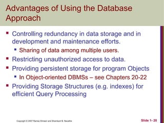Slide 1- 20
Copyright © 2007 Ramez Elmasri and Shamkant B. Navathe
Advantages of Using the Database
Approach
 Controlling redundancy in data storage and in
development and maintenance efforts.
 Sharing of data among multiple users.
 Restricting unauthorized access to data.
 Providing persistent storage for program Objects
 In Object-oriented DBMSs – see Chapters 20-22
 Providing Storage Structures (e.g. indexes) for
efficient Query Processing
 