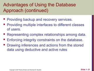 Slide 1- 21
Copyright © 2007 Ramez Elmasri and Shamkant B. Navathe
Advantages of Using the Database
Approach (continued)
 Providing backup and recovery services.
 Providing multiple interfaces to different classes
of users.
 Representing complex relationships among data.
 Enforcing integrity constraints on the database.
 Drawing inferences and actions from the stored
data using deductive and active rules
 