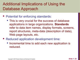 Slide 1- 22
Copyright © 2007 Ramez Elmasri and Shamkant B. Navathe
Additional Implications of Using the
Database Approach
 Potential for enforcing standards:
 This is very crucial for the success of database
applications in large organizations. Standards
refer to data item names, display formats, screens,
report structures, meta-data (description of data),
Web page layouts, etc.
 Reduced application development time:
 Incremental time to add each new application is
reduced.
 