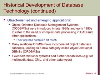 Slide 1- 25
Copyright © 2007 Ramez Elmasri and Shamkant B. Navathe
Historical Development of Database
Technology (continued)
 Object-oriented and emerging applications:
 Object-Oriented Database Management Systems
(OODBMSs) were introduced in late 1980s and early 1990s
to cater to the need of complex data processing in CAD and
other applications.

Their use has not taken off much.
 Many relational DBMSs have incorporated object database
concepts, leading to a new category called object-relational
DBMSs (ORDBMSs)
 Extended relational systems add further capabilities (e.g. for
multimedia data, XML, and other data types)
 