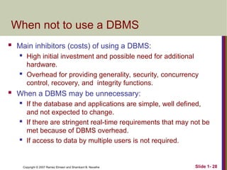 Slide 1- 28
Copyright © 2007 Ramez Elmasri and Shamkant B. Navathe
When not to use a DBMS
 Main inhibitors (costs) of using a DBMS:
 High initial investment and possible need for additional
hardware.
 Overhead for providing generality, security, concurrency
control, recovery, and integrity functions.
 When a DBMS may be unnecessary:
 If the database and applications are simple, well defined,
and not expected to change.
 If there are stringent real-time requirements that may not be
met because of DBMS overhead.
 If access to data by multiple users is not required.
 