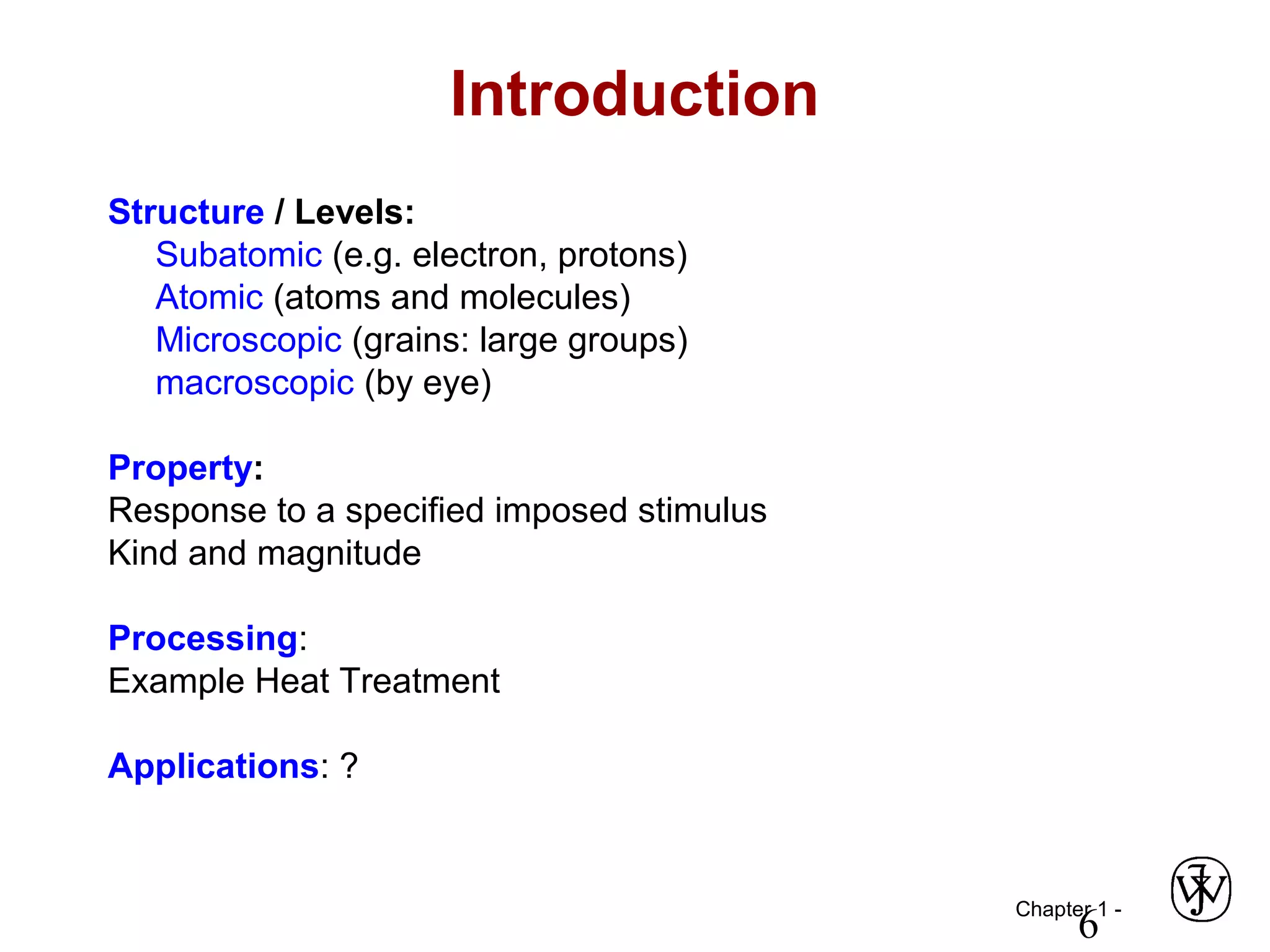 Chapter 1 -
6
Introduction
Structure / Levels:
Subatomic (e.g. electron, protons)
Atomic (atoms and molecules)
Microscopic (grains: large groups)
macroscopic (by eye)
Property:
Response to a specified imposed stimulus
Kind and magnitude
Processing:
Example Heat Treatment
Applications: ?
 