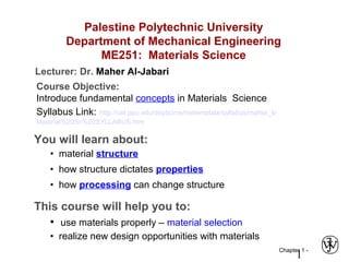 Chapter 1 -
1
Palestine Polytechnic University
Department of Mechanical Engineering
ME251: Materials Science
Course Objective:
Introduce fundamental concepts in Materials Science
Syllabus Link: http://cet.ppu.edu/depts/me/metemplate/syllabus/maher_s/
Material%20Sc%20SYLLABUS.htm
You will learn about:
• material structure
• how structure dictates properties
• how processing can change structure
This course will help you to:
• use materials properly – material selection
• realize new design opportunities with materials
Lecturer: Dr. Maher Al-Jabari
 