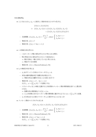 ベイズモデル
• ここでは λ は λ1, λ2, τ に依存して値が決まるとモデル化する．
f(λ|x) ∝ f(x|λ)f(λ)
↔ f({λ1, λ2, τ}|x) ∝ f(x|{λ1, λ2, τ})f({λ1, λ2, τ})
= f(x|{λ1, λ2, τ})f(λ1)f(λ2)f(τ)
– 尤度関数: f(xt|{λ1, λ2, τ}) =
λxt
e−λ
xt!
, where
{
λ1 for t < τ
λ2 for t ≥ τ
– 事前分布: f(τ) =?
– 事前分布: f(λi) =? for i = 1, 2
• τ の事前分布を考える
– τ はメッセージ数に変化が生じたと考えられる期日．
– 特に特定の日に変化が生じたという信念はない．
⇒ 期日全体に一様に分布していると考えられる．
⇒ 理由不十分の原則
– 事前分布: f(τ) = DiscreteUniform(1, 70)
• λi の事前分布を考える
– λi はポアッソン分布のパラメータで λi > 0．
– 非負の確率変数が従う指数分布が使えそう．
⇒ 事前分布は主観的であることを思い出そう!
– 事前分布: f(λi) = eα
， for i = 1, 2
ただし，α = (
∑
xt/N)−1
で定数とする．
– パラメータ α をこの様に定義すると各区間のメッセージ数の期待値を表す λ と整合的
になる．
⇒ 指数分布の期待値より E[λ] = 1/α．
⇒ 1/α が区間におけるメッセージ数の期待値に適合するように 1/α =
∑
xt/N と定義．
– λi の分布はさらに別のパラメータ α に依存することになった!
• メッセージ数のベイズモデルまとめ
f({λ1, λ2, τ}|x) ∝ f(x|{λ1, λ2, τ})f(λ1)f(λ2)f(τ)
– 尤度関数: f(xt|{λ1, λ2, τ}) =
λxt
e−λ
xt!
, where
{
λ1 for t < τ
λ2 for t ≥ τ
– 事前分布: f(τ) = DiscreteUniform(1, 70)
– 事前分布: f(λi) = eα
for i = 1, 2
ただし，α = (
∑
xt/N)−1
で定数とする．
西南学院大学 演習 II（2019 年） 3 担当 市東 亘
 