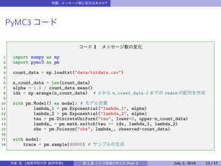 : ?
PyMC3
1
1 import numpy as np
2 import pymc3 as pm
3
4 count_data = np.loadtxt("data/txtdata.csv")
5
6 n_count_data = len(count_data)
7 alpha = 1.0 / count_data.mean()
8 idx = np.arange(n_count_data) # 0 n_count_data-1 index
9
10 with pm.Model() as model: #
11 lambda_1 = pm.Exponential("lambda_1", alpha)
12 lambda_2 = pm.Exponential("lambda_2", alpha)
13 tau = pm.DiscreteUniform("tau", lower=0, upper=n_count_data)
14 lambda_ = pm.math.switch(tau >= idx, lambda_1, lambda_2)
15 obs = pm.Poisson("obs", lambda_, observed=count_data)
16
17 with model:
18 trace = pm.sample(40000) #
( ) 1 Part 3 July 2, 2019 12 / 17
 