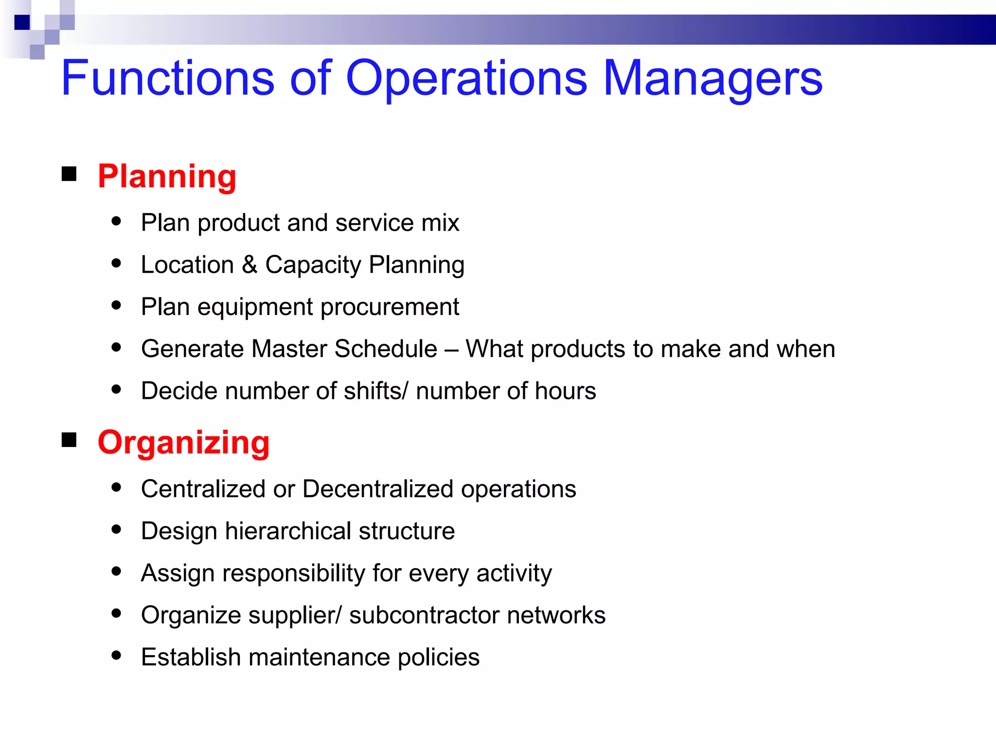 Functions of Operations Managers
   Planning
    •   Plan product and service mix
    •   Location & Capacity Planning
    •   Plan equipment procurement
    •   Generate Master Schedule – What products to make and when
    •   Decide number of shifts/ number of hours
   Organizing
    •   Centralized or Decentralized operations
    •   Design hierarchical structure
    •   Assign responsibility for every activity
    •   Organize supplier/ subcontractor networks
    •   Establish maintenance policies
 