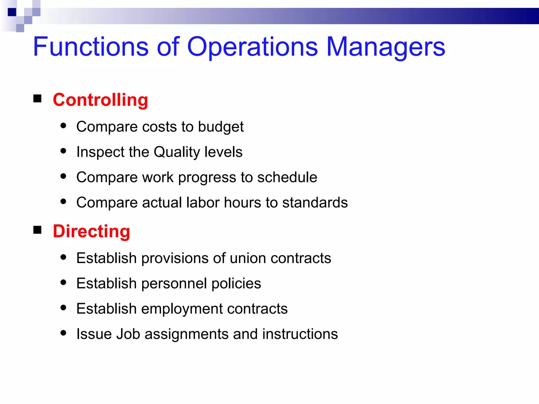 Functions of Operations Managers
   Controlling
    •   Compare costs to budget
    •   Inspect the Quality levels
    •   Compare work progress to schedule
    •   Compare actual labor hours to standards
   Directing
    •   Establish provisions of union contracts
    •   Establish personnel policies
    •   Establish employment contracts
    •   Issue Job assignments and instructions
 
