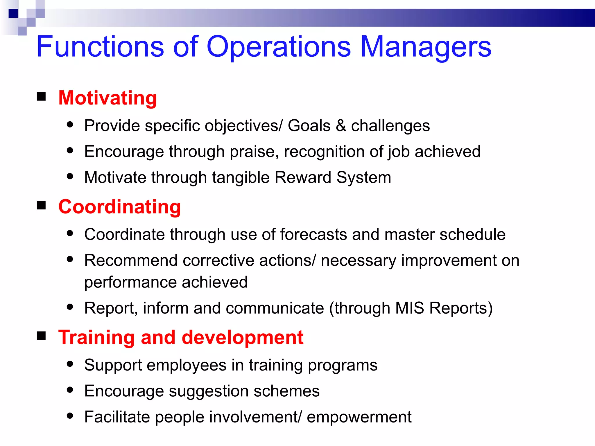 Functions of Operations Managers
   Motivating
    •   Provide specific objectives/ Goals & challenges
    •   Encourage through praise, recognition of job achieved
    •   Motivate through tangible Reward System
   Coordinating
    •   Coordinate through use of forecasts and master schedule
    •   Recommend corrective actions/ necessary improvement on
        performance achieved
    •   Report, inform and communicate (through MIS Reports)
   Training and development
    •   Support employees in training programs
    •   Encourage suggestion schemes
    •   Facilitate people involvement/ empowerment
 