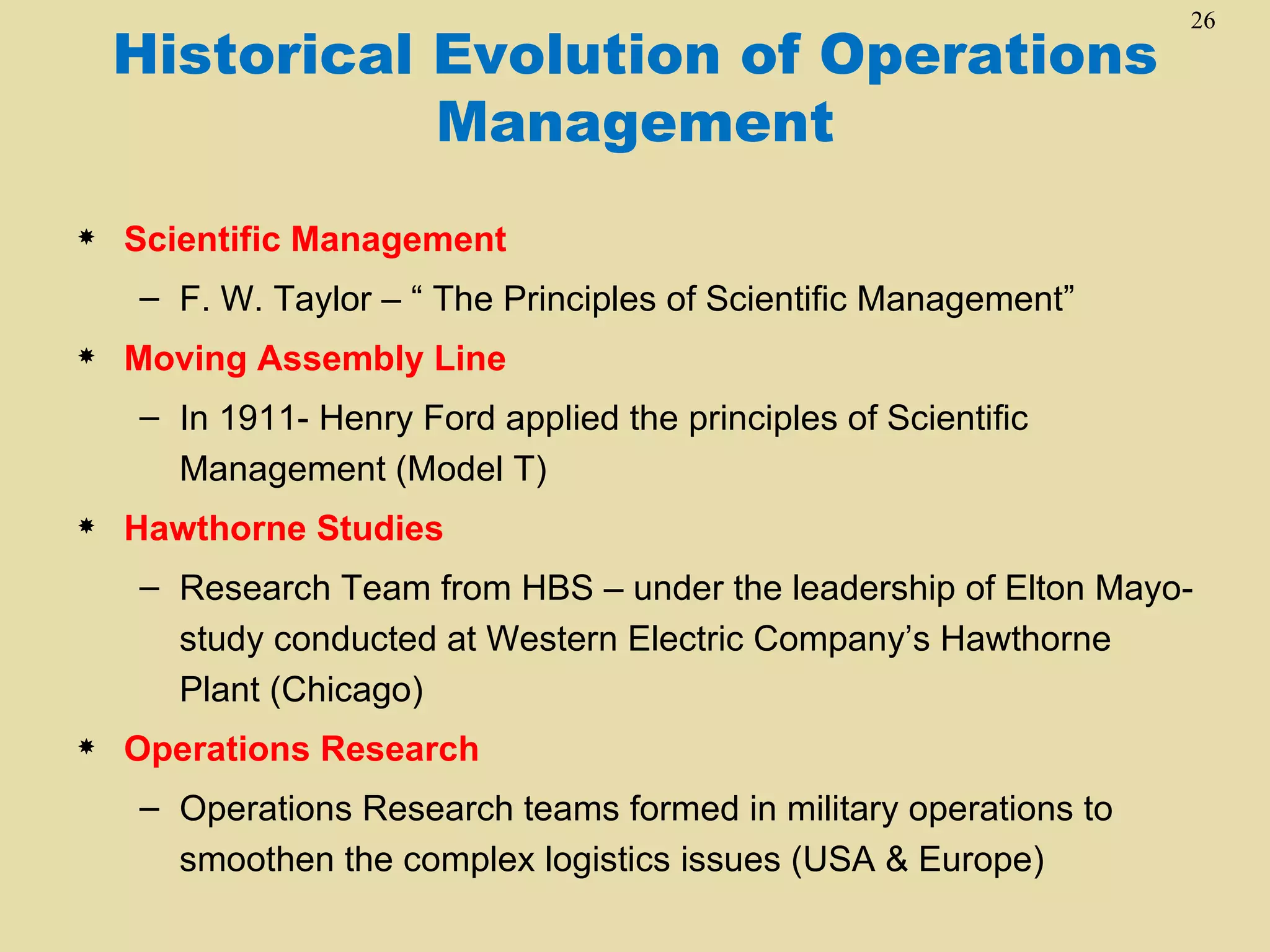 26
    Historical Evolution of Operations
               Management
   Scientific Management
    – F. W. Taylor – “ The Principles of Scientific Management”
   Moving Assembly Line
    – In 1911- Henry Ford applied the principles of Scientific
      Management (Model T)
   Hawthorne Studies
    – Research Team from HBS – under the leadership of Elton Mayo-
      study conducted at Western Electric Company’s Hawthorne
      Plant (Chicago)
   Operations Research
    – Operations Research teams formed in military operations to
      smoothen the complex logistics issues (USA & Europe)
 