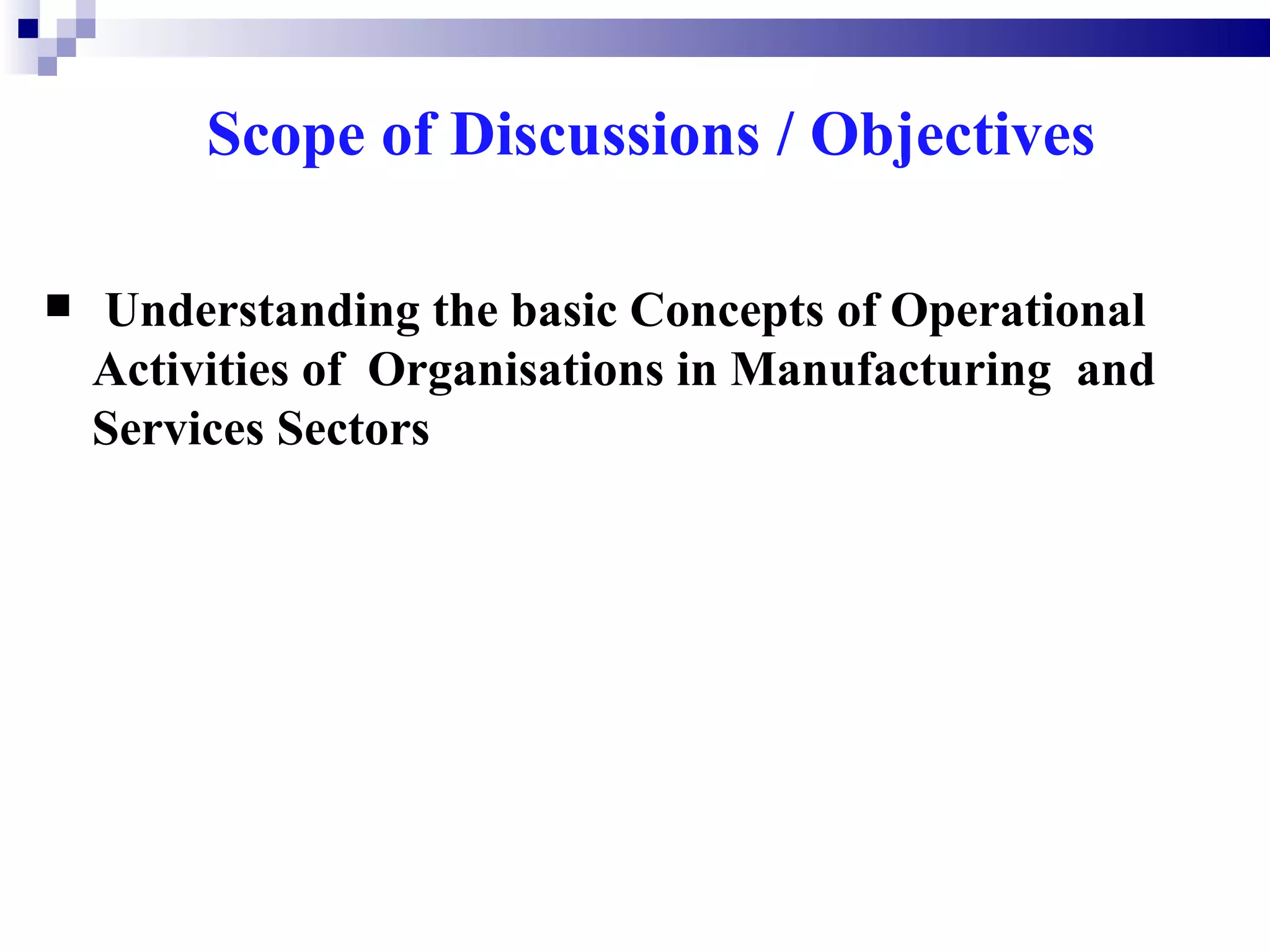 Scope of Discussions / Objectives

   Understanding the basic Concepts of Operational
    Activities of Organisations in Manufacturing and
    Services Sectors
 