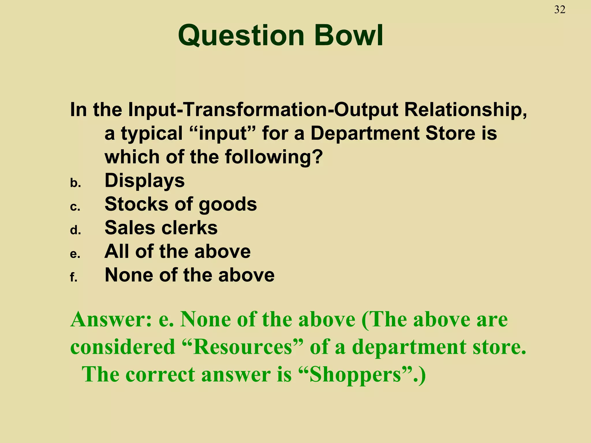 32

           Question Bowl

In the Input-Transformation-Output Relationship,
    a typical “input” for a Department Store is
    which of the following?
b.  Displays
c.  Stocks of goods
d.  Sales clerks
e.  All of the above
f.  None of the above

Answer: e. None of the above (The above are
considered “Resources” of a department store.
 The correct answer is “Shoppers”.)
 