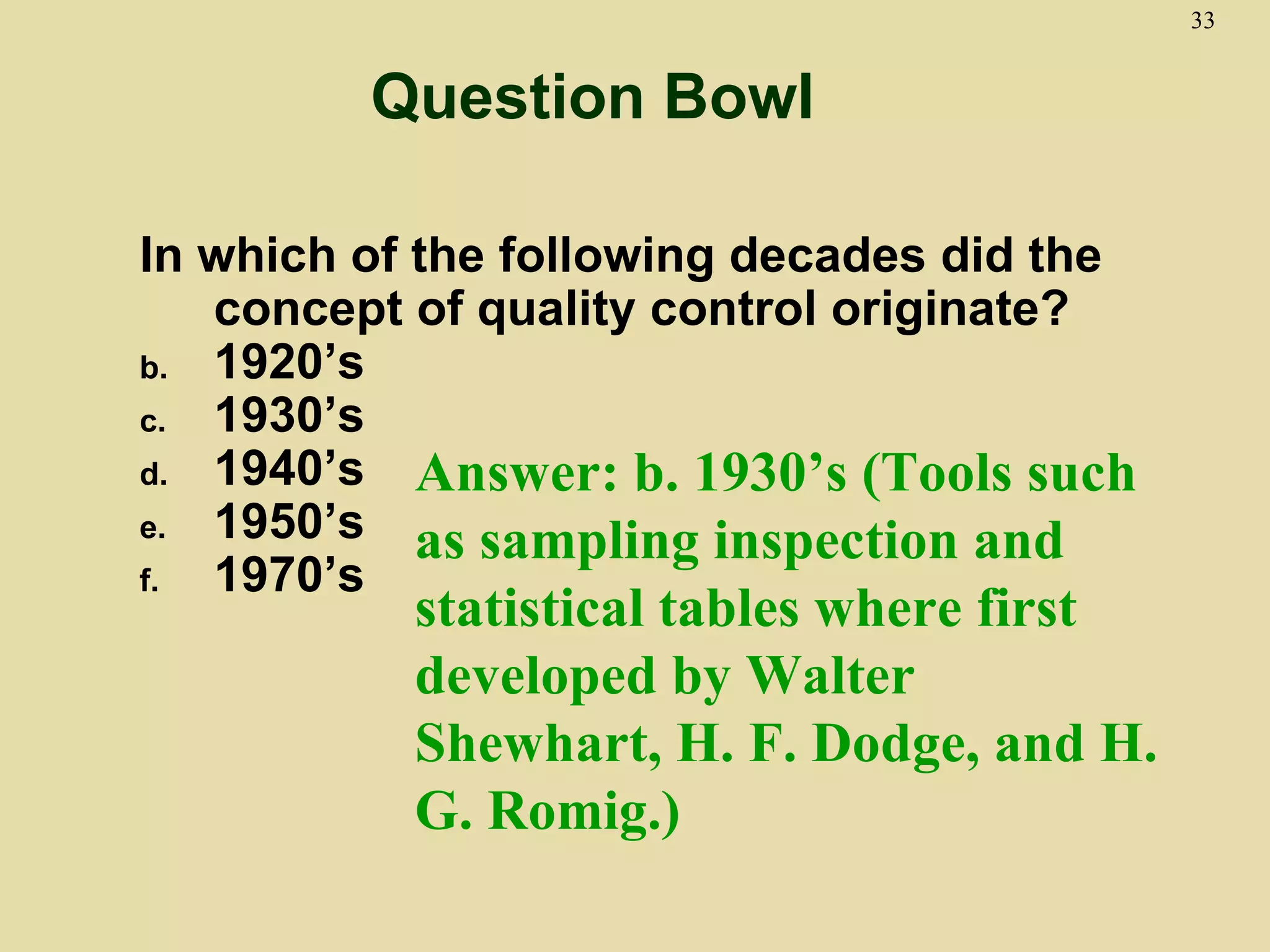 33


         Question Bowl

In which of the following decades did the
   concept of quality control originate?
b. 1920’s
c. 1930’s
d. 1940’s   Answer: b. 1930’s (Tools such
e. 1950’s
            as sampling inspection and
f. 1970’s
           statistical tables where first
           developed by Walter
           Shewhart, H. F. Dodge, and H.
           G. Romig.)
 