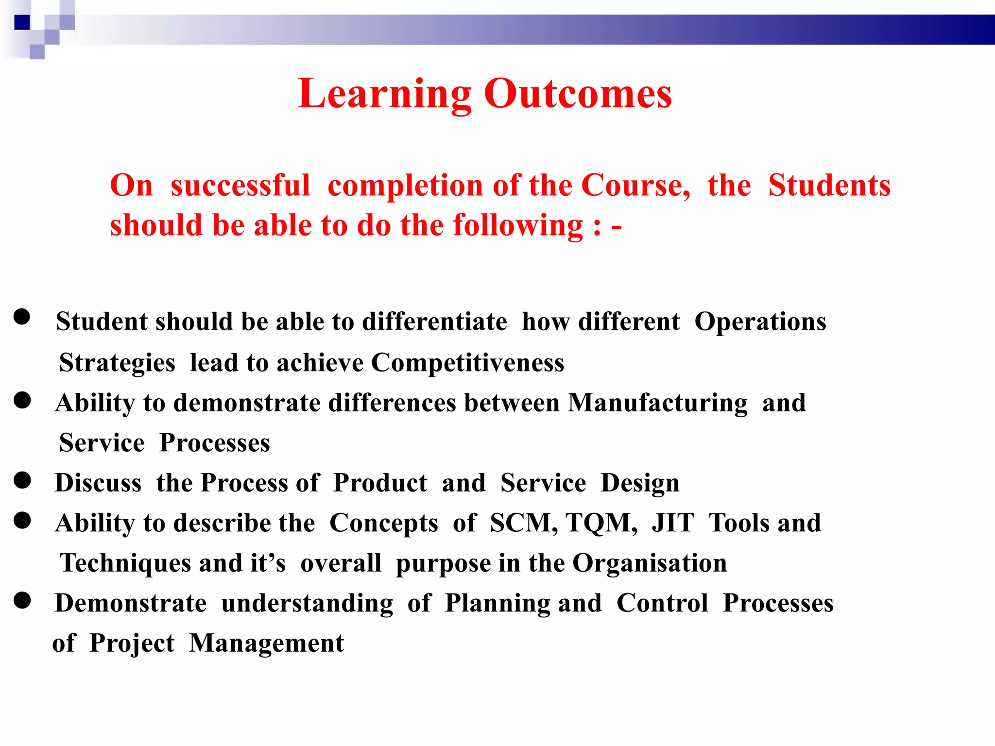 Learning Outcomes
       On successful completion of the Course, the Students
       should be able to do the following : -


• Student should be able to differentiate how different Operations
   Strategies lead to achieve Competitiveness
• Ability toProcesses differences between Manufacturing and
   Service
             demonstrate


• Discusstothe Processthe Concepts and SCM, TQM, JIT Tools and
                        of Product      Service Design
• Ability describe overall purpose in the Organisation
   Techniques and it’s
                                    of


• of Project Management of Planning and Control Processes
  Demonstrate understanding
 