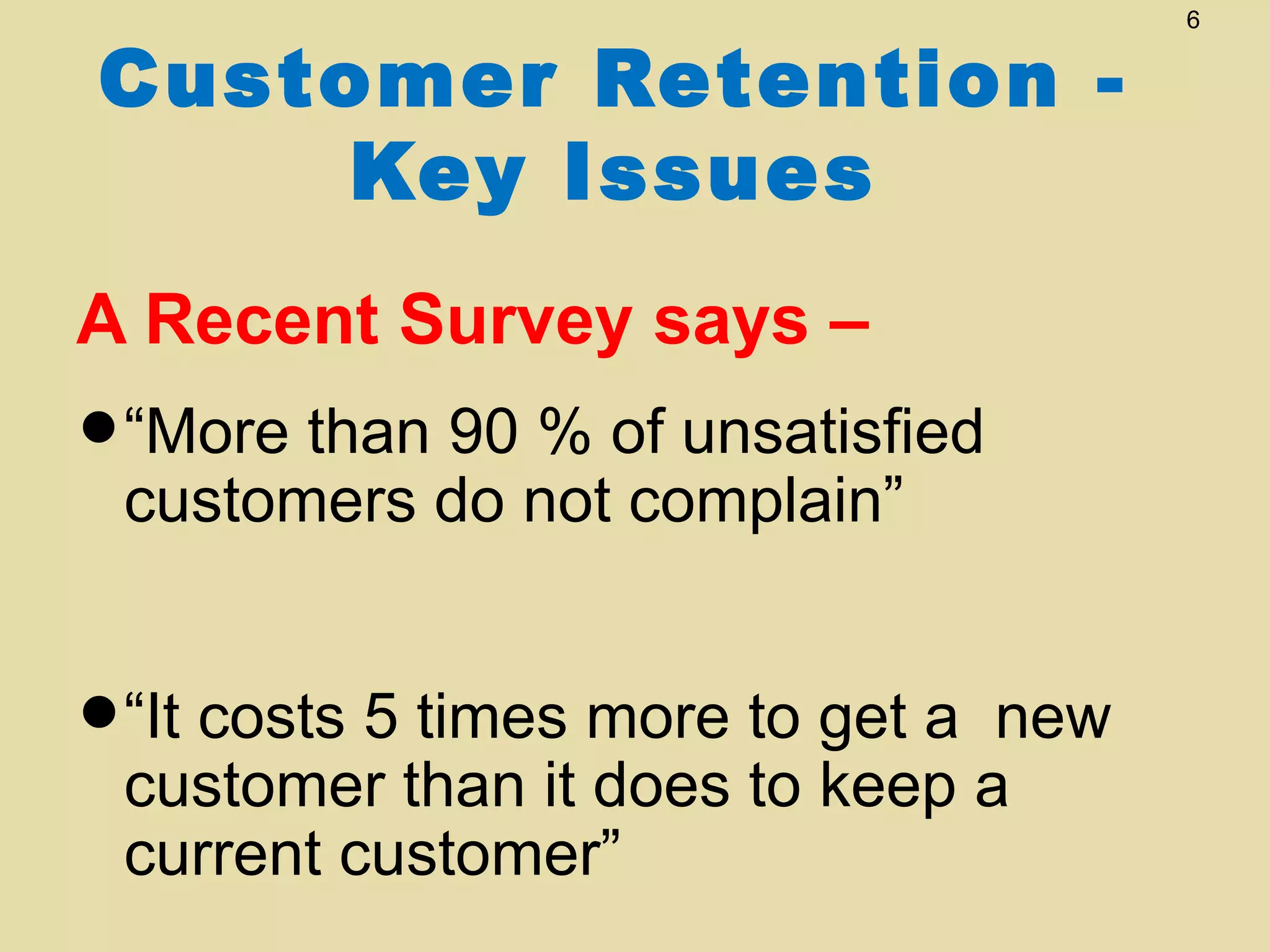 6


Customer Retention -
     Key Issues
A Recent Survey says –
•“More thando notof unsatisfied
 customers
           90 %
                 complain”


•“It costs 5than it more to get a anew
 customer
             times
                    does to keep
 current customer”
 