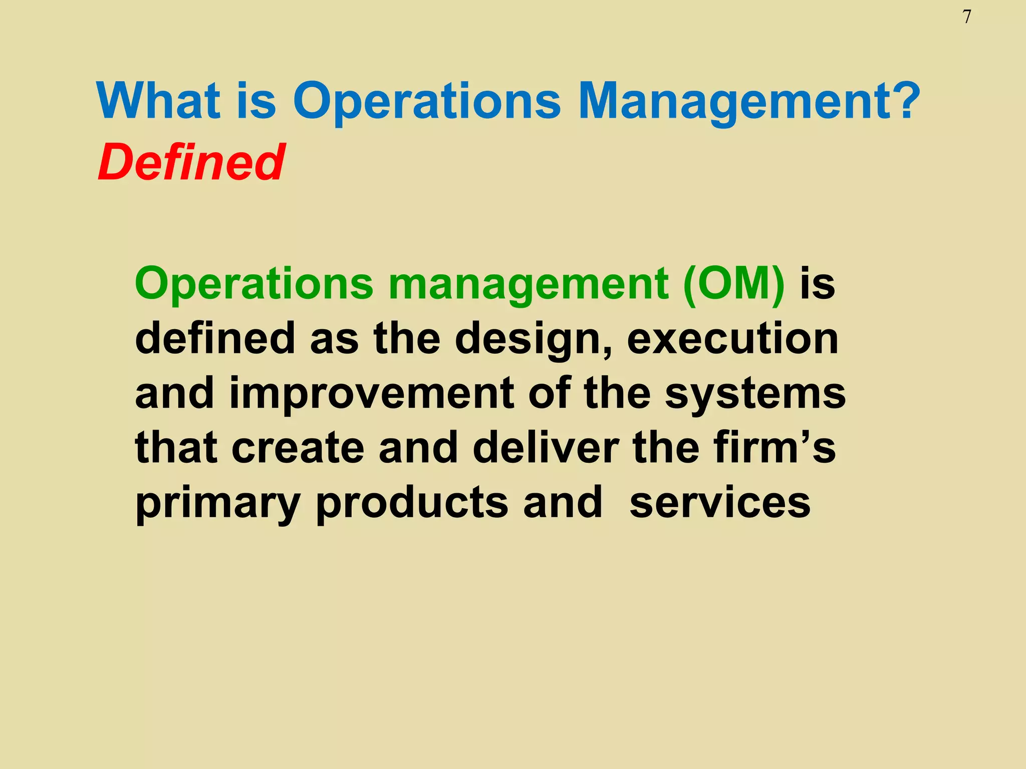 7



What is Operations Management?
Defined

 Operations management (OM) is
 defined as the design, execution
 and improvement of the systems
 that create and deliver the firm’s
 primary products and services
 