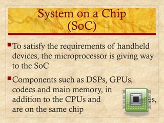System on a Chip
(SoC)
To satisfy the requirements of handheld
devices, the microprocessor is giving way
to the SoC
Components such as DSPs, GPUs,
codecs and main memory, in
addition to the CPUs and caches,
are on the same chip
 