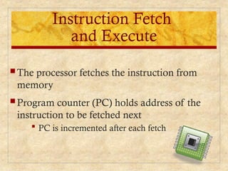 Instruction Fetch
and Execute
 The processor fetches the instruction from
memory
 Program counter (PC) holds address of the
instruction to be fetched next
 PC is incremented after each fetch
 