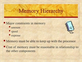 Memory Hierarchy
 Major constraints in memory
 amount
 speed
 expense
 Memory must be able to keep up with the processor
 Cost of memory must be reasonable in relationship to
the other components
 