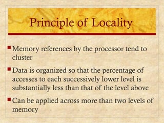 Principle of Locality
 Memory references by the processor tend to
cluster
 Data is organized so that the percentage of
accesses to each successively lower level is
substantially less than that of the level above
 Can be applied across more than two levels of
memory
 