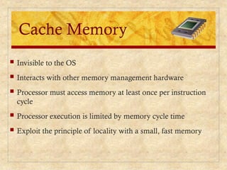 Cache Memory
 Invisible to the OS
 Interacts with other memory management hardware
 Processor must access memory at least once per instruction
cycle
 Processor execution is limited by memory cycle time
 Exploit the principle of locality with a small, fast memory
 