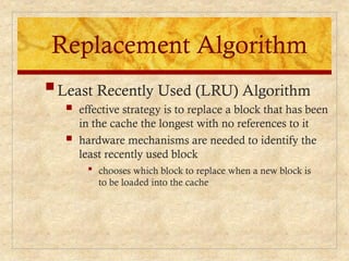 Replacement Algorithm
 chooses which block to replace when a new block is
to be loaded into the cache
Least Recently Used (LRU) Algorithm
 effective strategy is to replace a block that has been
in the cache the longest with no references to it
 hardware mechanisms are needed to identify the
least recently used block
 