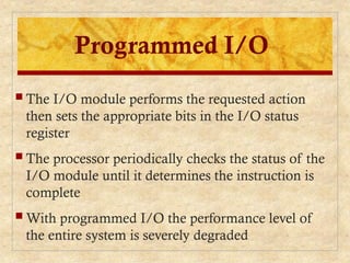 Programmed I/O
 The I/O module performs the requested action
then sets the appropriate bits in the I/O status
register
 The processor periodically checks the status of the
I/O module until it determines the instruction is
complete
 With programmed I/O the performance level of
the entire system is severely degraded
 
