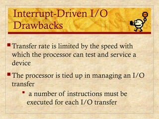 Interrupt-Driven I/O
Drawbacks
 Transfer rate is limited by the speed with
which the processor can test and service a
device
 The processor is tied up in managing an I/O
transfer
 a number of instructions must be
executed for each I/O transfer
 